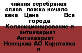 чайная серебряная (сплав) ложка начало 20 века › Цена ­ 50 000 - Все города Коллекционирование и антиквариат » Антиквариат   . Ненецкий АО,Каратайка п.
